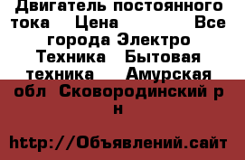 Двигатель постоянного тока. › Цена ­ 12 000 - Все города Электро-Техника » Бытовая техника   . Амурская обл.,Сковородинский р-н